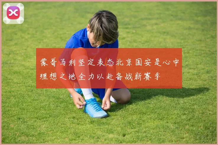蒙哥马利坚定表态北京国安是心中理想之地全力以赴备战新赛季