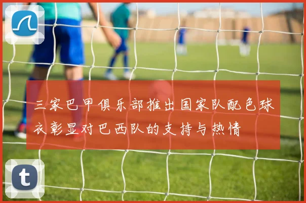 三家巴甲俱乐部推出国家队配色球衣彰显对巴西队的支持与热情