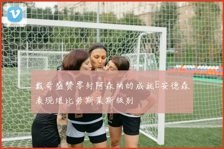 戴奇盛赞零封阿森纳的成就E安德森表现堪比劳斯莱斯级别