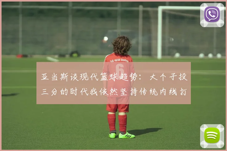 亚当斯谈现代篮球趋势：大个子投三分的时代我依然坚持传统内线打法