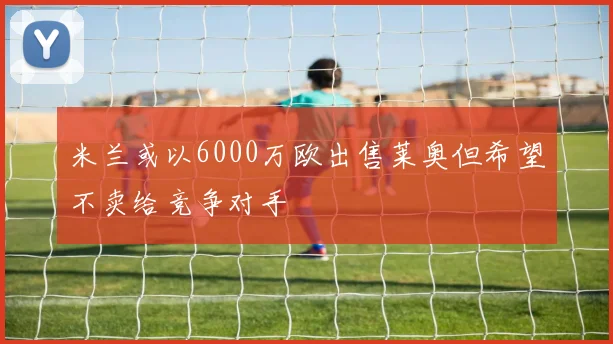 米兰或以6000万欧出售莱奥但希望不卖给竞争对手