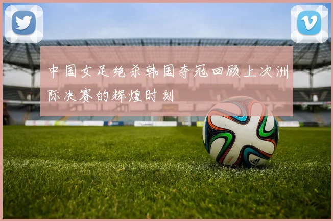 中国女足绝杀韩国夺冠回顾上次洲际决赛的辉煌时刻