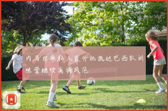 内马尔乘私人直升机抵达巴西队训练营继续高调风范