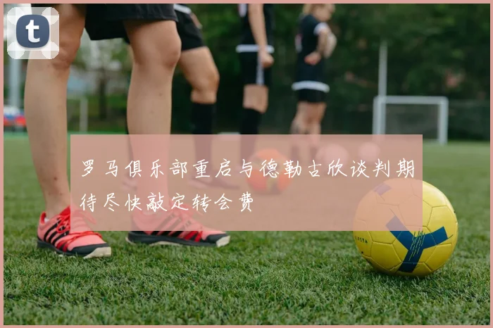 罗马俱乐部重启与德勒古欣谈判期待尽快敲定转会费