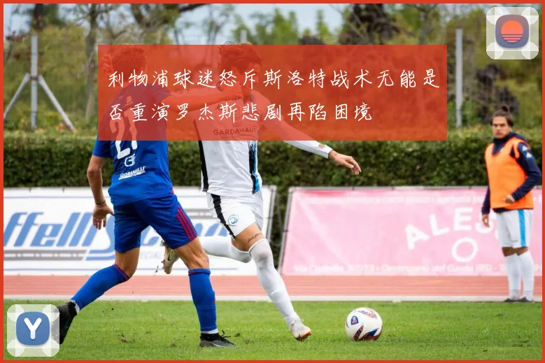 利物浦球迷怒斥斯洛特战术无能是否重演罗杰斯悲剧再陷困境