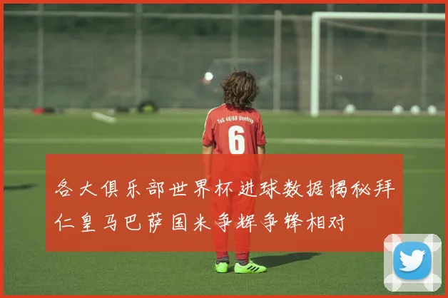 各大俱乐部世界杯进球数据揭秘拜仁皇马巴萨国米争辉争锋相对