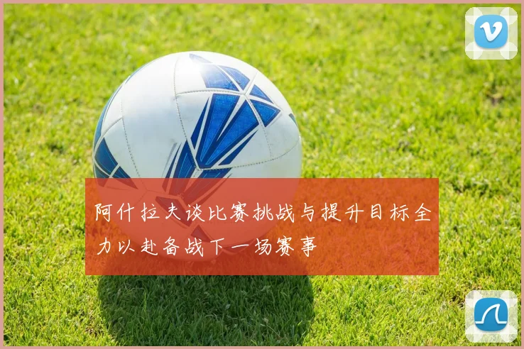 阿什拉夫谈比赛挑战与提升目标全力以赴备战下一场赛事