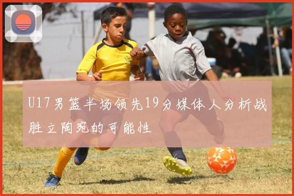 U17男篮半场领先19分媒体人分析战胜立陶宛的可能性